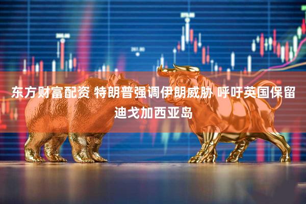 东方财富配资 特朗普强调伊朗威胁 呼吁英国保留迪戈加西亚岛