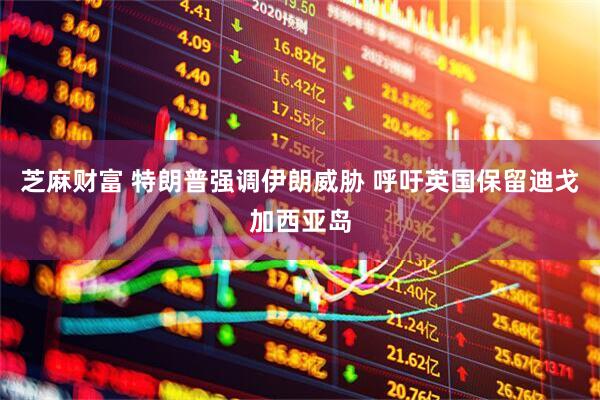 芝麻财富 特朗普强调伊朗威胁 呼吁英国保留迪戈加西亚岛