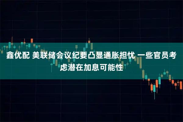 鑫优配 美联储会议纪要凸显通胀担忧 一些官员考虑潜在加息可能性
