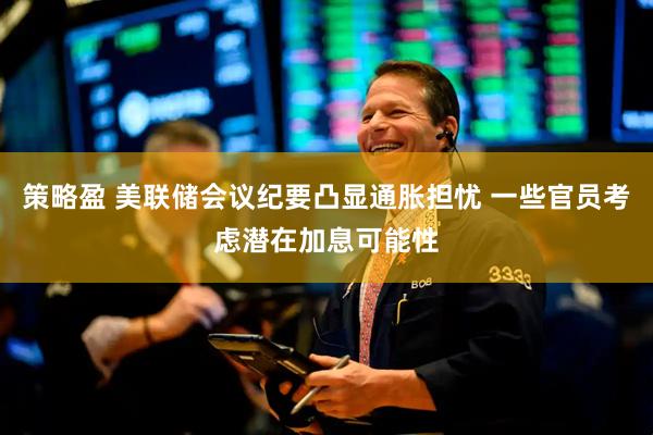 策略盈 美联储会议纪要凸显通胀担忧 一些官员考虑潜在加息可能性