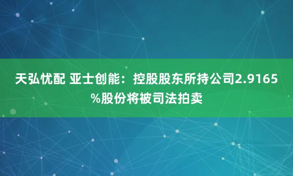 天弘忧配 亚士创能：控股股东所持公司2.9165%股份将被司法拍卖