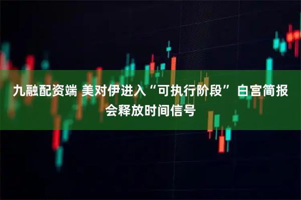 九融配资端 美对伊进入“可执行阶段” 白宫简报会释放时间信号
