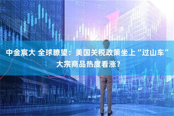 中金宸大 全球瞭望：美国关税政策坐上“过山车” 大宗商品热度看涨？