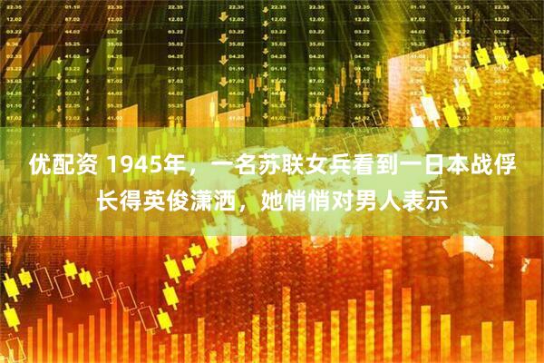 优配资 1945年，一名苏联女兵看到一日本战俘长得英俊潇洒，她悄悄对男人表示