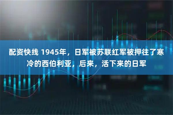 配资快线 1945年，日军被苏联红军被押往了寒冷的西伯利亚，后来，活下来的日军