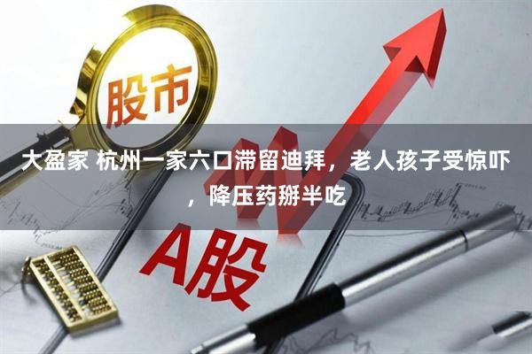大盈家 杭州一家六口滞留迪拜，老人孩子受惊吓，降压药掰半吃