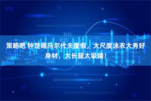 策略吧 钟楚曦马尔代夫度假，大尺度泳衣大秀好身材，大长腿太吸睛！