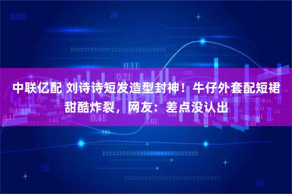 中联亿配 刘诗诗短发造型封神！牛仔外套配短裙甜酷炸裂，网友：差点没认出