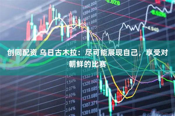 创同配资 乌日古木拉：尽可能展现自己，享受对朝鲜的比赛