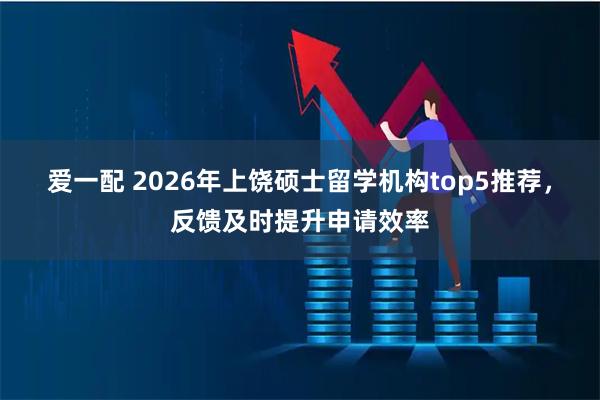 爱一配 2026年上饶硕士留学机构top5推荐，反馈及时提升申请效率