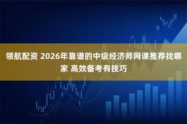 领航配资 2026年靠谱的中级经济师网课推荐找哪家 高效备考有技巧