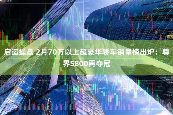 启运操盘 2月70万以上超豪华轿车销量榜出炉：尊界S800再夺冠