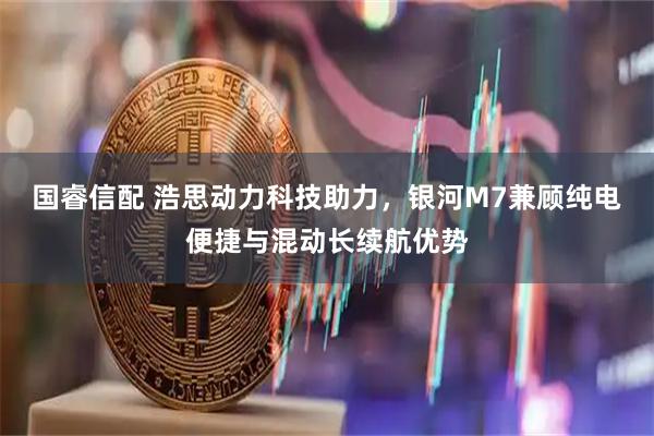 国睿信配 浩思动力科技助力，银河M7兼顾纯电便捷与混动长续航优势