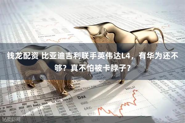 钱龙配资 比亚迪吉利联手英伟达L4，有华为还不够？真不怕被卡脖子？