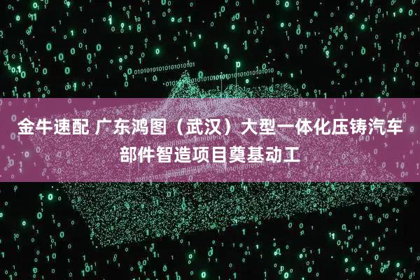 金牛速配 广东鸿图（武汉）大型一体化压铸汽车部件智造项目奠基动工
