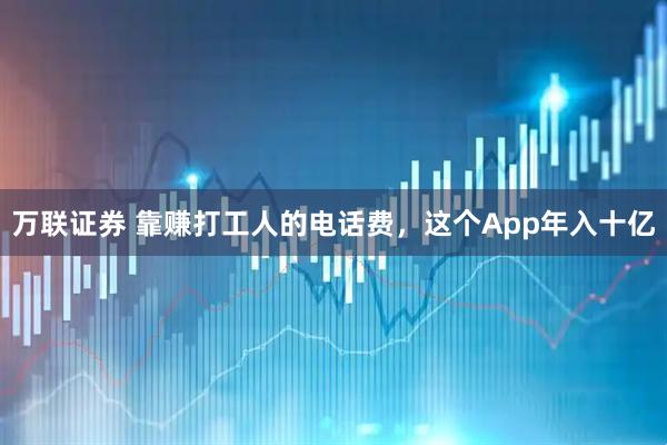 万联证券 靠赚打工人的电话费，这个App年入十亿