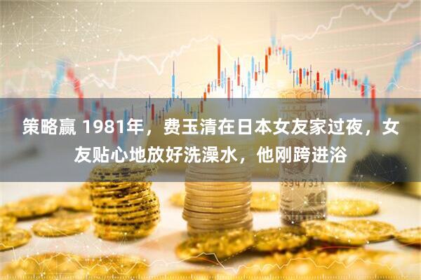 策略赢 1981年，费玉清在日本女友家过夜，女友贴心地放好洗澡水，他刚跨进浴