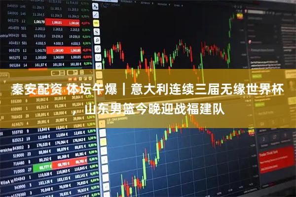 秦安配资 体坛午爆｜意大利连续三届无缘世界杯，山东男篮今晚迎战福建队