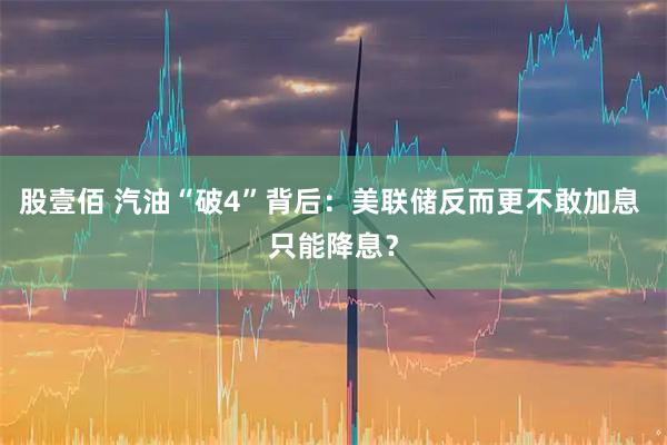 股壹佰 汽油“破4”背后：美联储反而更不敢加息 只能降息？