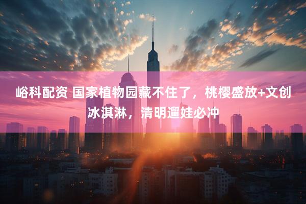 峪科配资 国家植物园藏不住了，桃樱盛放+文创冰淇淋，清明遛娃必冲