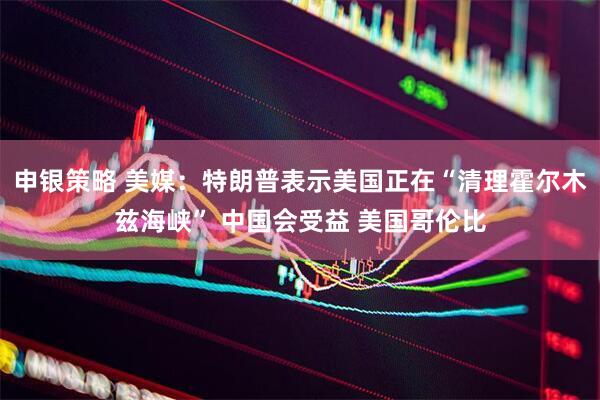 申银策略 美媒：特朗普表示美国正在“清理霍尔木兹海峡” 中国会受益 美国哥伦比