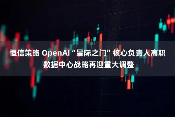 恒信策略 OpenAI“星际之门”核心负责人离职 数据中心战略再迎重大调整