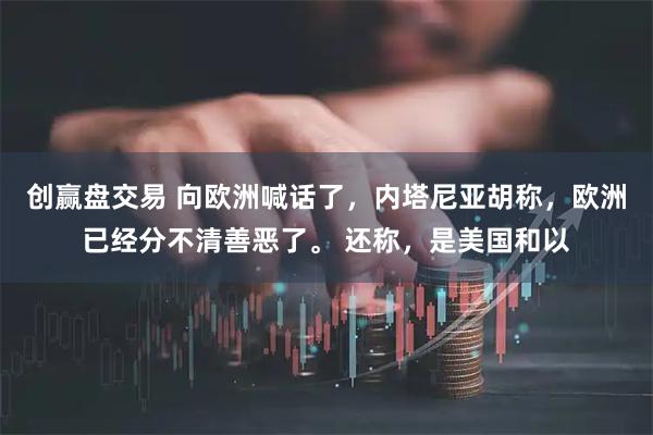 创赢盘交易 向欧洲喊话了，内塔尼亚胡称，欧洲已经分不清善恶了。 还称，是美国和以