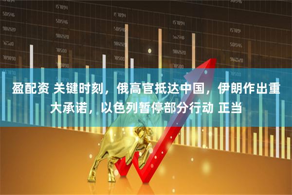 盈配资 关键时刻，俄高官抵达中国，伊朗作出重大承诺，以色列暂停部分行动 正当