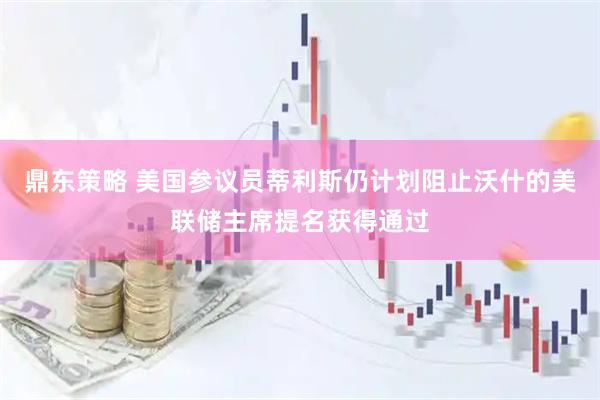 鼎东策略 美国参议员蒂利斯仍计划阻止沃什的美联储主席提名获得通过