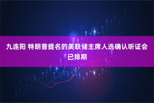 九连阳 特朗普提名的美联储主席人选确认听证会已排期
