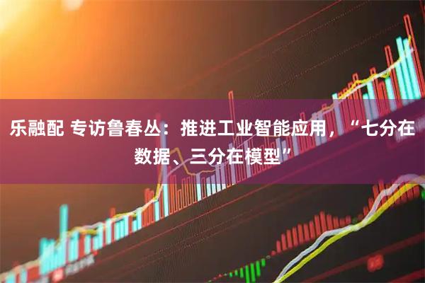 乐融配 专访鲁春丛：推进工业智能应用，“七分在数据、三分在模型”