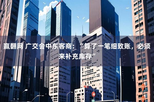 赢翻网 广交会中东客商：“算了一笔细致账，必须来补充库存”