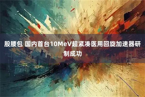 股腰包 国内首台10MeV超紧凑医用回旋加速器研制成功
