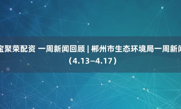 宝聚荣配资 一周新闻回顾 | 郴州市生态环境局一周新闻（4.13—4.17）