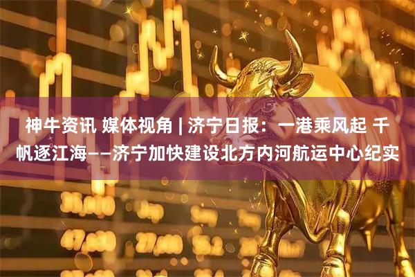 神牛资讯 媒体视角 | 济宁日报：一港乘风起 千帆逐江海——济宁加快建设北方内河航运中心纪实