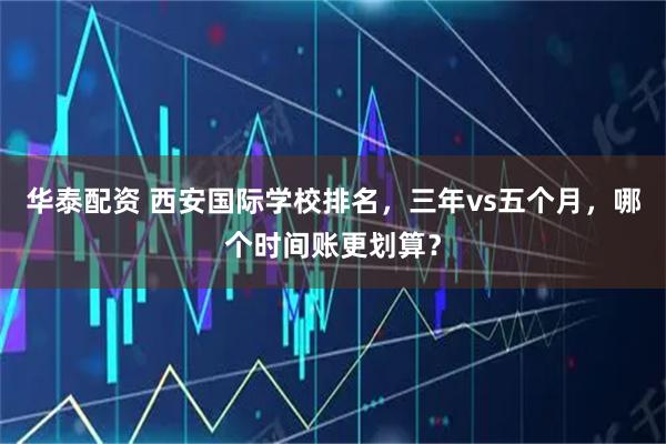 华泰配资 西安国际学校排名，三年vs五个月，哪个时间账更划算？