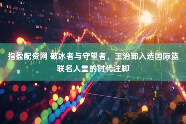 指盈配资网 破冰者与守望者，王治郅入选国际篮联名人堂的时代注脚