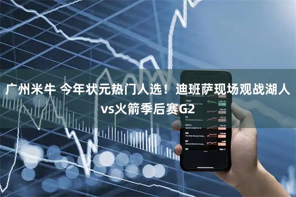 广州米牛 今年状元热门人选！迪班萨现场观战湖人vs火箭季后赛G2