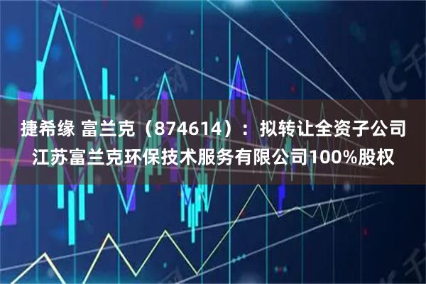 捷希缘 富兰克（874614）：拟转让全资子公司江苏富兰克环保技术服务有限公司100%股权