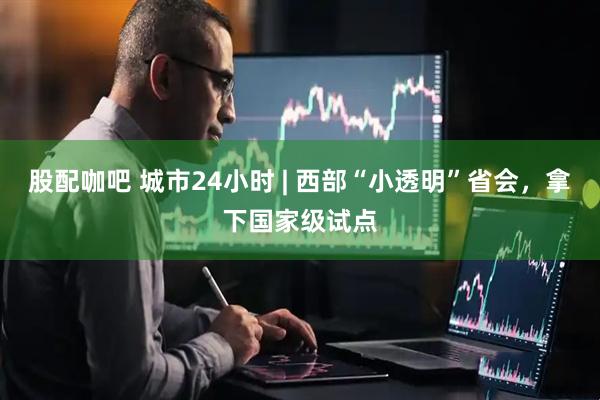 股配咖吧 城市24小时 | 西部“小透明”省会，拿下国家级试点