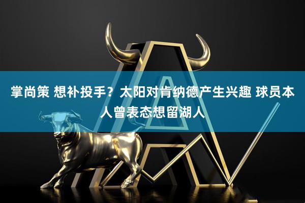 掌尚策 想补投手？太阳对肯纳德产生兴趣 球员本人曾表态想留湖人
