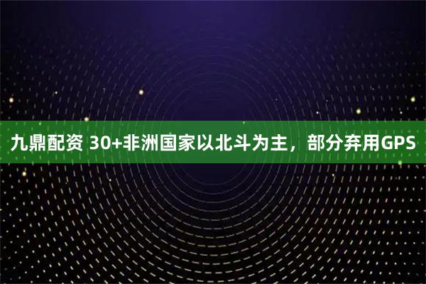 九鼎配资 30+非洲国家以北斗为主，部分弃用GPS
