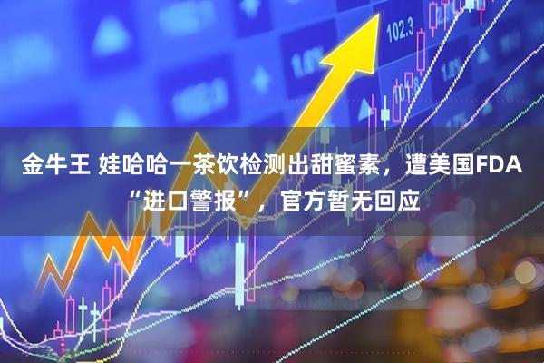 金牛王 娃哈哈一茶饮检测出甜蜜素，遭美国FDA“进口警报”，官方暂无回应