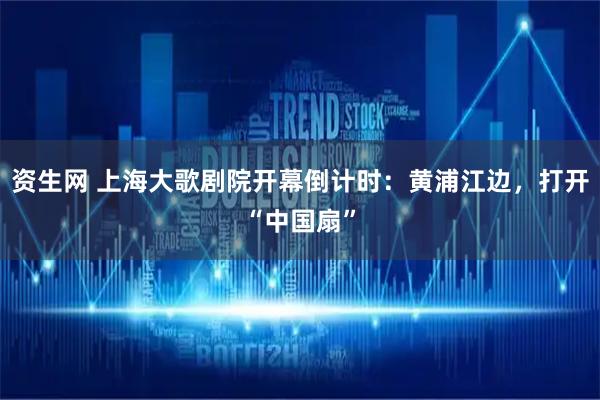资生网 上海大歌剧院开幕倒计时:黄浦江边,打开“中国扇”