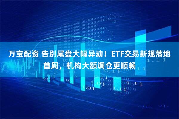 万宝配资 告别尾盘大幅异动!ETF交易新规落地首周,机构大额调仓更顺畅