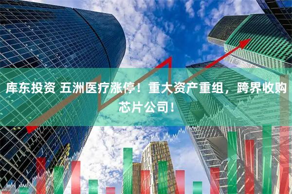 库东投资 五洲医疗涨停!重大资产重组,跨界收购芯片公司!
