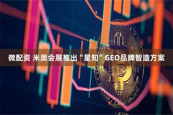 微配资 米奥会展推出“星知”GEO品牌智造方案