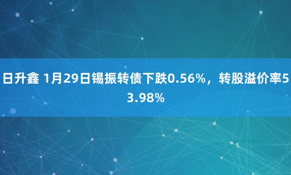 日升鑫 1月29日锡振转债下跌0.56%，转股溢价率53.98%