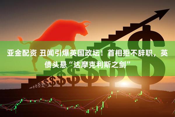 亚金配资 丑闻引爆英国政坛！首相拒不辞职，英债头悬“达摩克利斯之剑”