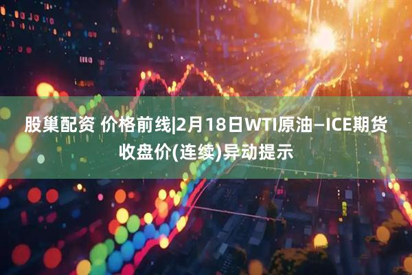股巢配资 价格前线|2月18日WTI原油—ICE期货收盘价(连续)异动提示